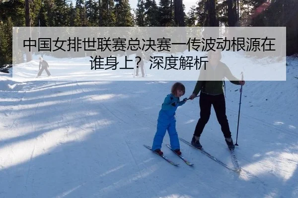 中国女排世联赛总决赛一传波动根源在谁身上？深度解析